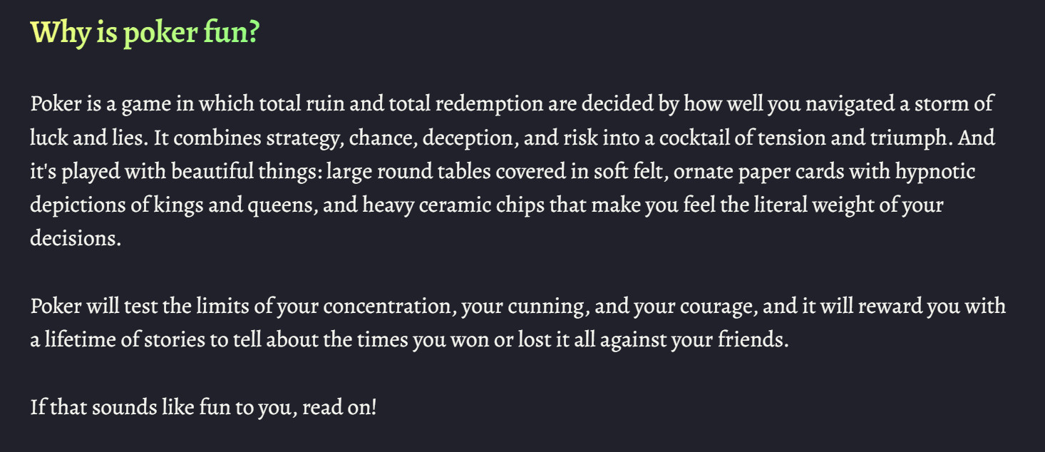 Why is poker fun?&10;&10;Poker is a game in which total ruin and total redemption are decided by how well you navigated a storm of luck and lies. It combines strategy, chance, deception, and risk into a cocktail of tension and triumph. And it's played with beautiful things: large round tables covered in soft felt, ornate paper cards with hypnotic depictions of kings and queens, and heavy ceramic chips that make you feel the literal weight of your decisions.&10;&10;Poker will test the limits of your concentration, your cunning, and your courage, and it will reward you with a lifetime of stories to tell about the times you won or lost it all against your friends.&10;&10;If that sounds like fun to you, read on!