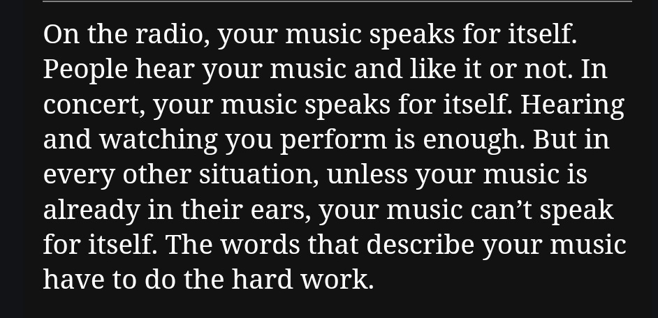 On the radio, your music speaks for itself. People hear your music and like it or not. In concert, your music speaks for itself. Hearing and watching you perform is enough. But in every other situation, unless your music is already in their ears, your music can’t speak for itself. The words that describe your music have to do the hard work.