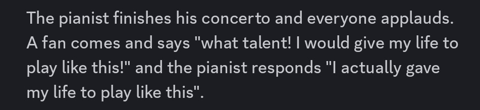 The pianist finishes his concerto and everyone applauds. A fan comes and says "what talent! I would give my life to play like this!" and the pianist responds "I actually gave my life to play like this".